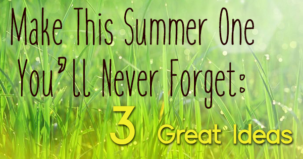 Make This Summer One You’ll Never Forget: 3 Great Ideas